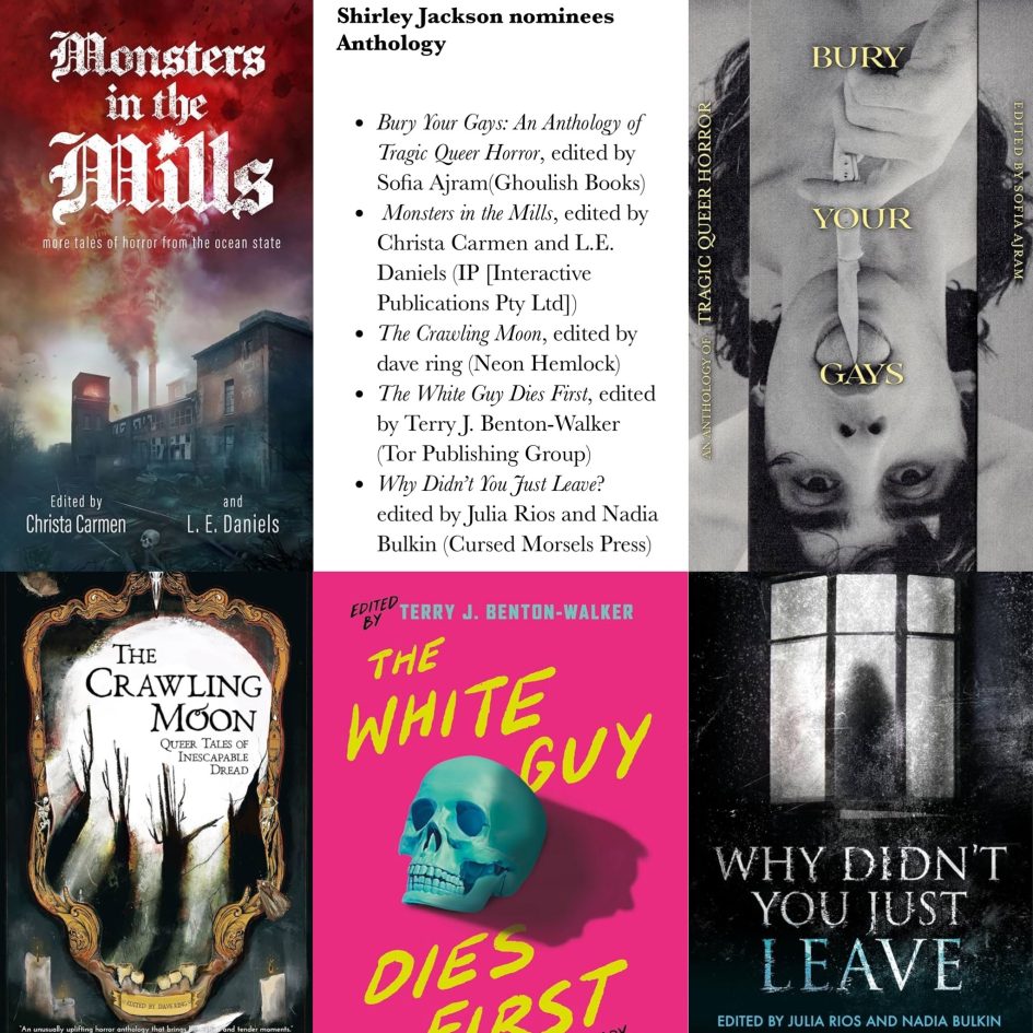 Graphic showing the Shirley Jackson Award anthology nominees:Bury Your Gays: An Anthology of Tragic Queer Horror, edited by Sofia Ajram (Ghoulish Books)  The Crawling Moon, edited by dave ring (Neon Hemlock)  Monsters in the Mills, edited by Christa Carmen and L.E. Daniels (IP [Interactive Publications Pty Ltd])  The White Guy Dies First, edited by Terry J. Benton-Walker (Tor Publishing Group)  Why Didn’t You Just Leave, edited by Julia Rios and Nadia Bulkin (Cursed Morsels Press)