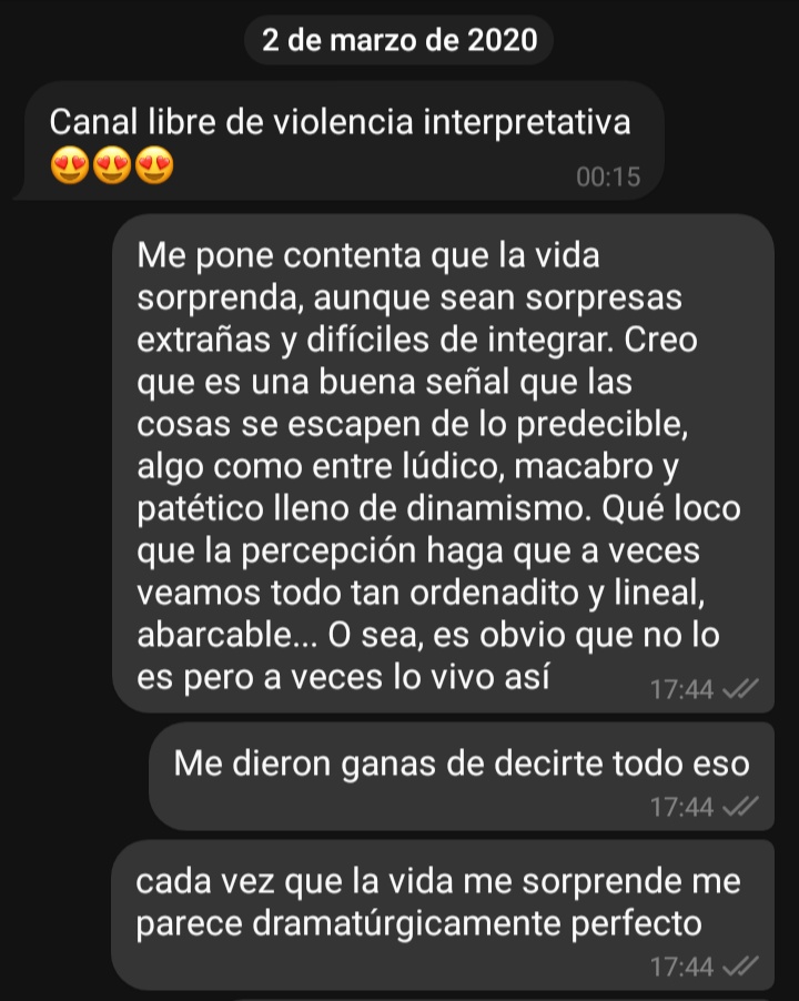 Chat de telegram del 2 de marzo de 2020: Canal libre de violencia interpretativa, caritas de corazones 00.15hs / Me pone contenta que la vida sorprenda, aunque sean sorpresas extrañas y difíciles de integrar. Creo que es una buena señal que las cosas se escapen de lo predecible, algo como entre lúdico, macabro y patético lleno de dinamismo. Qué loco que la percepción haga que a veces veamos todo tan ordenadito y lineal, abarcable... O sea, es obvio que no lo es pero a veces lo vivo así. Me dieron ganas de decirte todo eso. Cada vez que la vida me sorprende me parece dramatúrgicamente perfecto 17.44hs