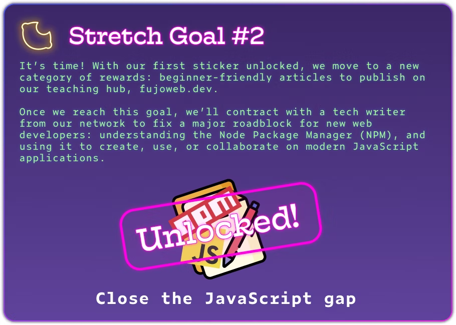 Stretch Goal #2 It’s time! With our first sticker unlocked, we move to a new category of rewards: beginner-friendly articles to publish on our teaching hub, fujoweb.dev. Once we reach this goal, we’ll contract with a tech writer from our network to fix a major roadblock for new web developers: understanding the Node Package Manager (NPM), and using it to create, use, or collaborate on modern JavaScript applications. The image has celebratory confetti and a big \"unlocked\" stamp.