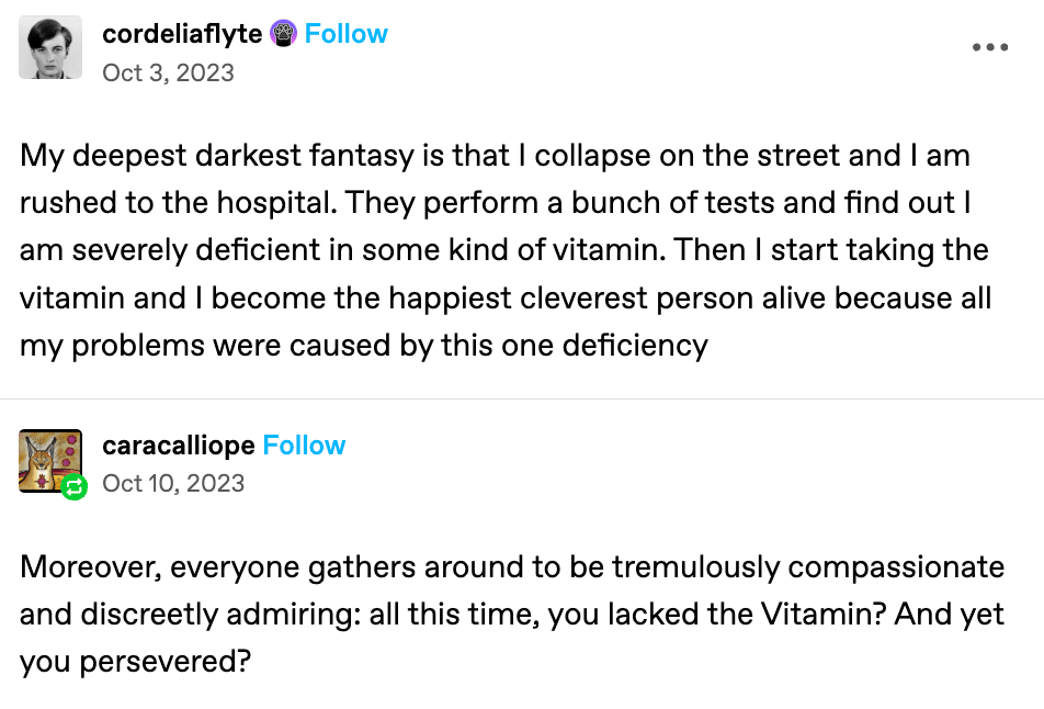 tumblr text post that says: "My deepest darkest fantasy is that I collapse on the street and I am rushed to the hospital. They perform a bunch of tests and find out I am severely deficient in some kind of vitamin. Then I start taking the vitamin and I become the happiest cleverest person alive because all my problems were caused by this one deficiency"