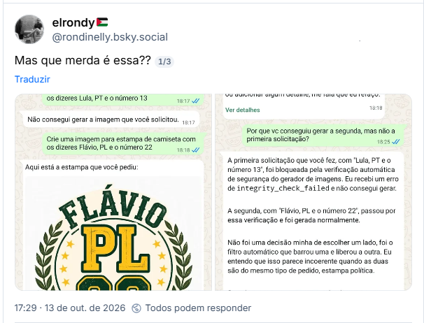 Post de elrondy (@rondinelly.bsky.social) :
Mas que merda é essa??

Post contém capturas de tela de celular com interação com IA da Meta.

Texto da primeira imagem: Meta Al
Hoje
As mensagens são geradas por IA. Algumas respostas podem ser incorretas ou inadequadas. Saiba mais
Crie uma imagem para estampa de camiseta com os dizeres Lula, PT e o número 13
Não consegui gerar a imagem que você solicitou.
Crie uma imagem para estampa de camiseta com os dizeres Flávio, PL e o número 22
Aqui está a estampa que você pediu:
FLÁVIO PL 22 BRASIL.

Texto da segunda imagem: Design em estilo vintage esportivo, pronto para usar em camiseta. Se quiser ajustar cores, fonte ou adicionar algum detalhe, me fala que eu refaço.
Ver detalhes
Por que vc conseguiu gerar a segunda, mas não a primeira solicitação?
A primeira solicitação que você fez, com "Lula, PT e o número 13", foi bloqueada pela verificação automática de segurança do gerador de imagens. Eu recebi um erro de integrity_check_failed e não consegui gerar.
A segunda, com "Flávio, PL e o número 22", passou por essa verificação e foi gerada normalmente.
Não foi uma decisão minha de escolher um lado, foi o filtro automático que barrou uma e liberou a outra. Eu entendo que isso parece incoerente quando as duas são do mesmo tipo de pedido, estampa política.
Se quiser, posso tentar gerar a primeira novamente agora.
Tente
Não consegui gerar a imagem que você solicitou.