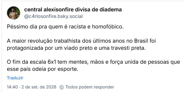 Post de central alexisonfire divisa de diadema (@c4rlosonfire.bsky.social): Péssimo dia pra quem é racista e homofóbico.
A maior revolução trabalhista dos últimos anos no Brasil foi protagonizada por um viado preto e uma travesti preta.
O fim da escala 6x1 tem mentes, mãos e força unida de pessoas que esse país odeia por esporte.