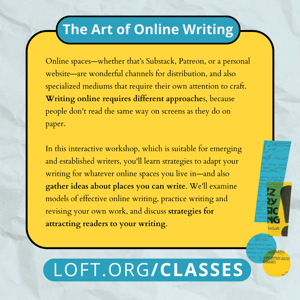 Online spaces-whether that's Substack, Patreon, or a personal website—are wonderful channels for distribution, and also specialized mediums that require their own attention to craft. Writing online requires different approaches, because people don't read the same way on screens as they do on paper. In this interactive workshop, which is suitable for emerging and established writers, you'll learn strategies to adapt your writing for whatever online spaces you live in—and also gather ideas about places you can write. We'll examine models of effective online writing, practice writing and revising your own work, and discuss strategies for attracting readers to your writing.