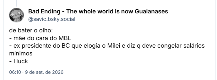 Post de Bad Ending - The whole world is now Guaianases (@savic.bsky.social): de bater o olho:
- mãe do cara do MBL
- ex presidente do BC que elogia o Milei e diz q deve congelar salários mínimos
- Huck