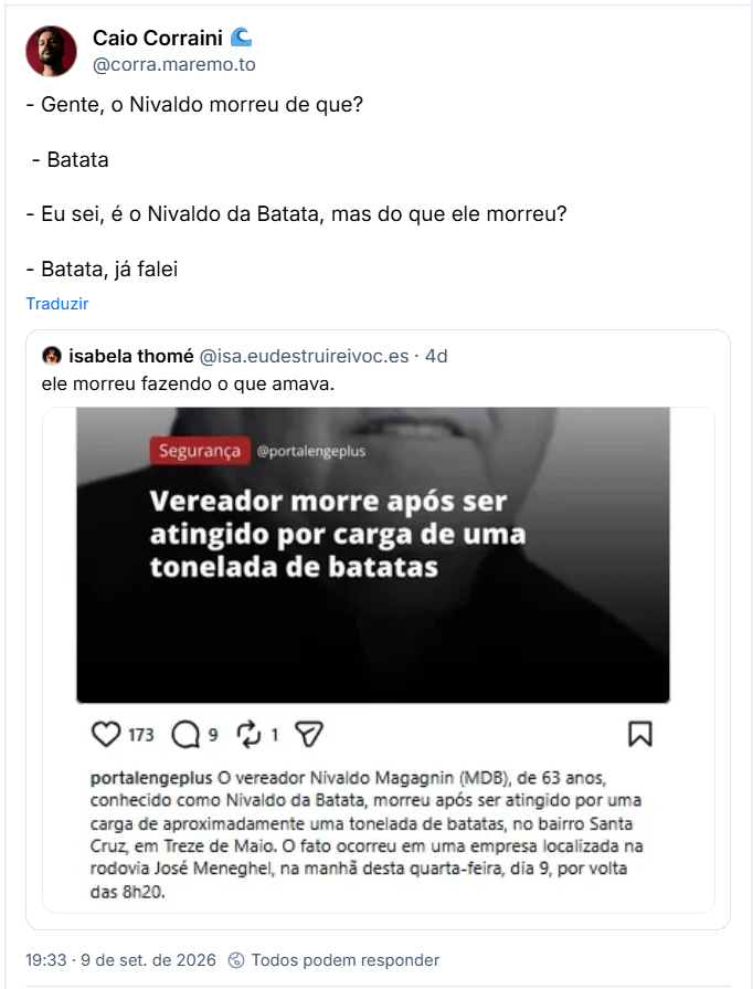 Post de Caio Corraini 🌊 (@corra.maremo.to): - Gente, o Nivaldo morreu de que?
 - Batata
- Eu sei, é o Nivaldo da Batata, mas do que ele morreu?
- Batata, já falei
Citação ao post de isabela thomé (@isa.eudestruireivoc.es): ele morreu fazendo o que amava. (captura de tela de rede social, com post sobre a notícia: Segurança @portalengeplus
Vereador morre após ser atingido por carga de uma tonelada de batatas
portalengeplus O vereador Nivaldo Magagnin (MDB), de 63 anos, conhecido como Nivaldo da Batata, morreu após ser atingido por uma carga de aproximadamente uma tonelada de batatas, no bairro Santa Cruz, em Treze de Maio. O fato ocorreu em uma empresa localizada na rodovia José Meneghel, na manhã desta quarta-feira, dia 9, por volta das 8h20.)