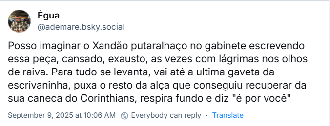 Post de Égua (‪@ademare.bsky.social‬) com o texto: Posso imaginar o Xandão putaralhaço no gabinete escrevendo essa peça, cansado, exausto, as vezes com lágrimas nos olhos de raiva. Para tudo se levanta, vai até a ultima gaveta da escrivaninha, puxa o resto da alça que conseguiu recuperar da sua caneca do Corinthians, respira fundo e diz "é por você"