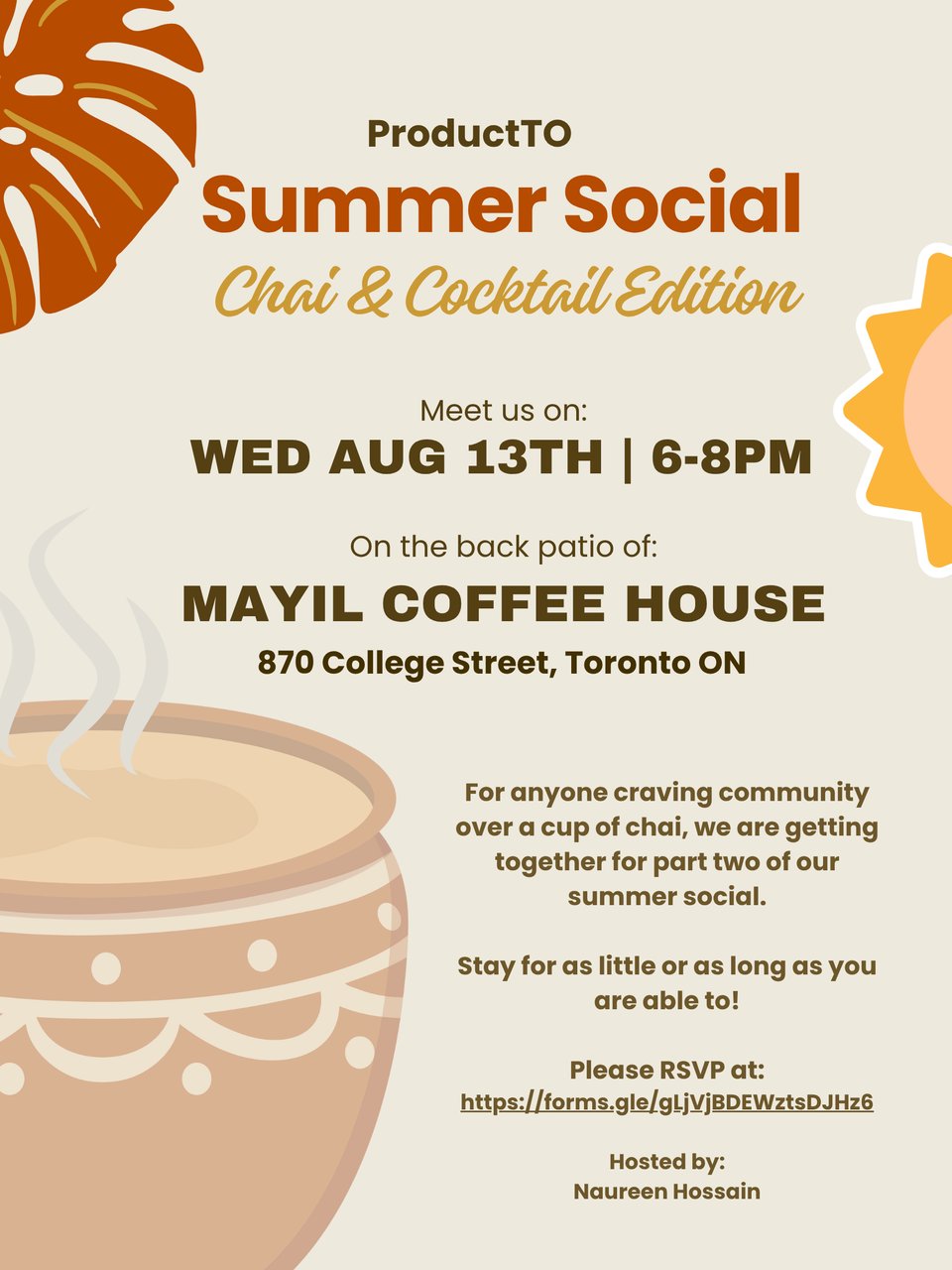 ProductTO Summer Social Picture. Chai & Cocktail Edition. Meet us on Wed Aug 13th, 6-8pm. On the back patio of Mayil Coffee House. 870 College Street, Toronto, ON. For anyone craving community over a cup of chai, we are getting together for part two of our summer social. Stay for as little or as long as you are able to. Please RSVP at the link below. Hosted by Naureen Hossain.