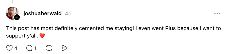 A reply from joshuaberwald, 4 days old, saying "This post has most definitely cemented me staying! I even went Plus because I want to support y'all" with a red heart emoji. 4 likes, 1 comment.