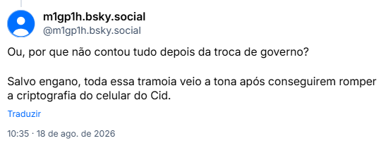 Post de m1gp1h.bsky.social (@m1gp1h.bsky.social): Ou, por que não contou tudo depois da troca de governo?

Salvo engano, toda essa tramoia veio a tona após conseguirem romper a criptografia do celular do Cid.