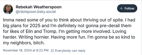 Rebekah Weatherspoon (rdotspoon.bsky.social) says: "Imma need some of you to think about thriving out of spite. I had big plans for 2025 and I'm definitely not gonna pre-derail them for likes of Elin and Tromp. I'm getting more involved. Loving harder. Writing hornier. Having more fun. I'm gonna be so kind to my neighbors, bitch.
