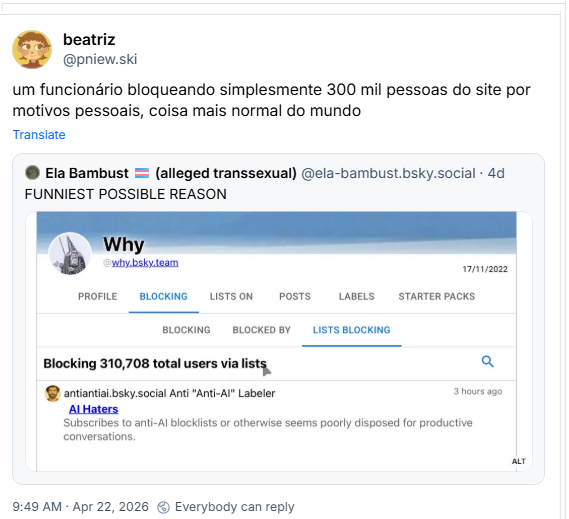 Post de beatriz (@pniew.ski):
um funcionário bloqueando simplesmente 300 mil pessoas do site por motivos pessoais, coisa mais normal do mundo
Compartilhando post de Ela Bambust 🏳️⚧️ (alleged transsexual) (@ela-bambust.bsky.social):
FUNNIEST POSSIBLE REASON (Tradução: Razão mais engraçada possível) e um screenshot do Cleasky do @Why.bsky.team bloquando meio 310.708 usuários