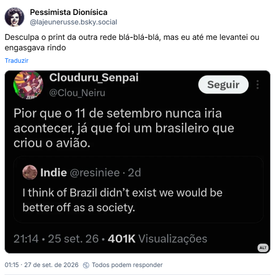 Post de Pessimista Dionísica (@lajeunerusse.bsky.social): Desculpa o print da outra rede blá-blá-blá, mas eu até me levantei ou engasgava rindo
(Tweet original de gringuito ianque:
I think of Brazil didn't exist we should be better off as a society (Livre traduzindo: Acho que, se o Brasil não existisse, estaríamos melhor como sociedade.)
Resposta em Quote de um brasileiro:
Pior que o 11 de setembro nunca iria acontecer, ja que foi um brasileiro que criou o avião)