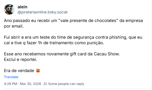 Post de alein (‪@piratariaonline.bsky.social‬):

Ano passado eu recebi um "vale presente de chocolates" da empresa por email.

Fui abrir e era um teste do time de segurança contra phishing, que eu caí e tive q fazer 1h de treinamento como punição.

Esse ano recebemos novamente gift card da Cacau Show.
Exclui e reportei.

Era de verdade 😃