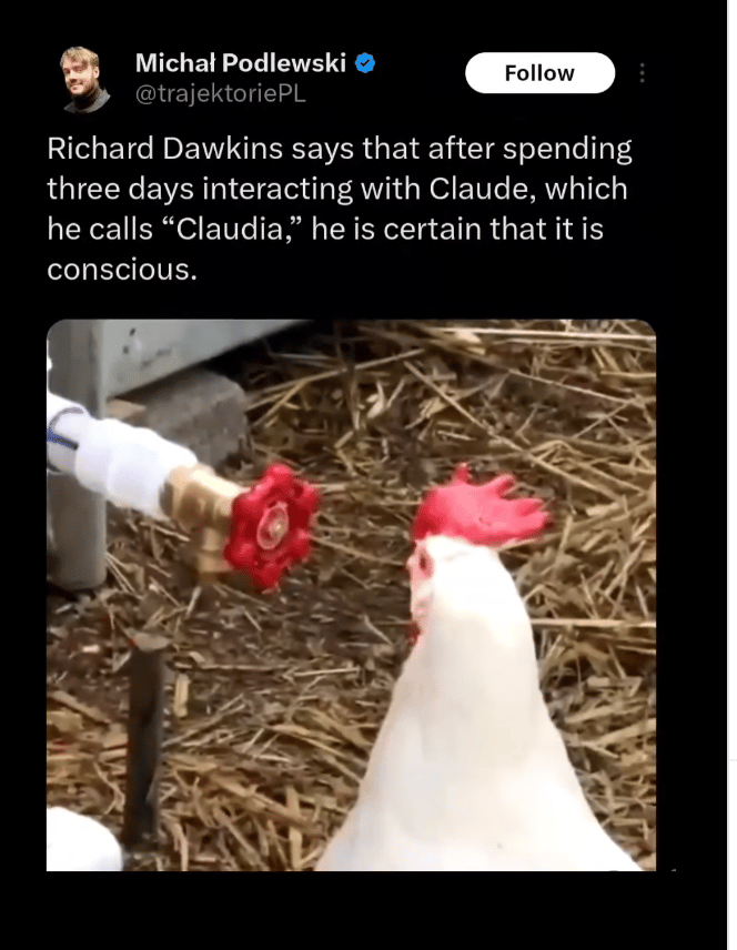 Michal Podlewski's post, a clip from a video of a white rooster making eyes at a red hose handle as though it were a hen

Richard Dawkins says that after spending three days interacting with Claude, which he calls Claudia, he is certain that it is conscious

https://x.com/trajektoriePL/status/2050925665319342524