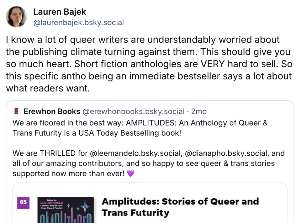 Lauren says: I know a lot of queer writers are understandably worried about the publishing climate turning against them. This should give you so much heart. Short fiction anthologies are VERY hard to sell. So this specific antho being an immediate bestseller says a lot about what readers want.