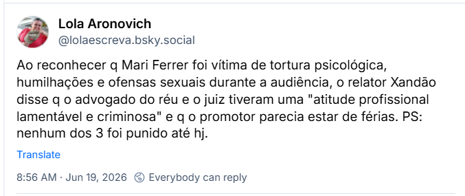 Post de Lola Aronovich (‪@lolaescreva.bsky.social‬): Ao reconhecer q Mari Ferrer foi vítima de tortura psicológica, humilhações e ofensas sexuais durante a audiência, o relator Xandão disse q o advogado do réu e o juiz tiveram uma "atitude profissional lamentável e criminosa" e q o promotor parecia estar de férias. PS: nenhum dos 3 foi punido até hj.