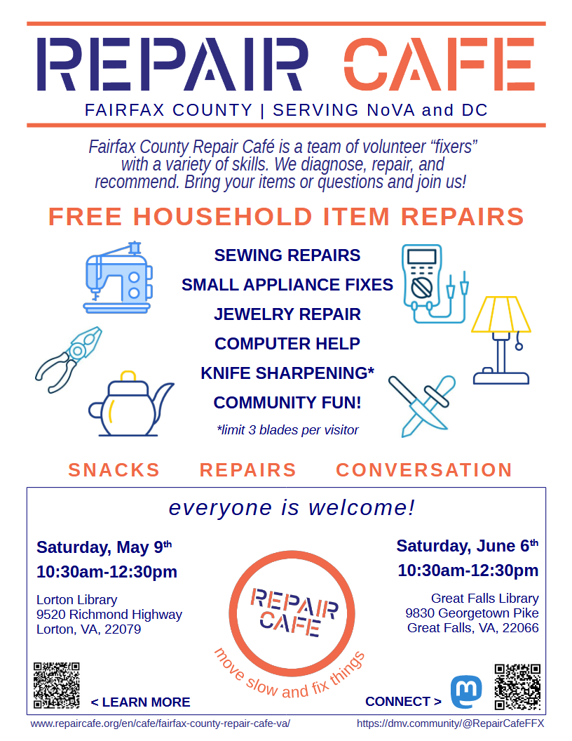 A flyer with a white background, navy blue-and-orange text, and icons of various tools, as well as the block-letter Repair Cafe logo. The poster reads, "Repair Cafe, Fairfax County, Serving NoVA and DC. Fairfax County Repair Cafe is a team of volunteer "fixers" with a variety of skills. We diagnose, repair, and recommend. Bring your items or questions and join us! Free household item repairs: Sewing repairs, small appliance fixes, jewelry repair, computer help, knife sharpening, community fun!" "Knife sharpening" has an asterisk that says "limit 3 blades per visitor". "Snacks, Repairs, Conversation. Everyone is welcome!" The poster then lists the dates, times, and locations mentioned above next to the Repair Cafe logo, accompanied by the slogan, "move slow and fix things." There are QR codes and links in the bottom left and bottom right corners for our website and Mastodon profile, respectively.