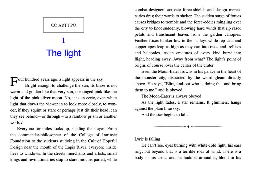 screen shot of the first pages of THE SHAPE OF MONSTERS novel: "Four hundred years ago a light appears in the sky.
Bright enough to challenge the sun, its blaze is not warm and golden like that very sun, nor tinged pink like the light of the pink-silver moon. No, it is an eerie, even white light that draws the viewer in to look more closely, to wonder, if they squint or stare or perhaps just tilt their heads, can they see behind—or through—to a rainbow prism or another world?
Everyone for miles looks up, shading their eyes. From the commander-philosopher of the College of Intrinsic Foundation to the students studying in the Cult of Hopeful Design near the mouth of the Lapis Rriver, everyone inside flees to windows. In the streets, merchants and artists, small kings and revolutionaries stop to stare, mouths parted, while combat- designers activate force- shields and design mercenaries drag their wards to shelter. The sudden surge of forces causes bridges to tremble and the force-eddies mingling over the city to knot suddenly, blowing hard winds that rip razor petals and translucent leaves from the garden canopies. Feather foxes hunker low in their alleys while rep-cats and copper apes leap as high as they can into trees and trellises and balconies. Avian creatures of every kind burst into flight, heading away. Away from what? The light’s point of origin, of course, over the center of the crater.
Even the Moon-Eater frowns in his palace in the heart of the monster city, distracted by the weird gleam directly above. He says, “Eliri, find out who is doing that and bring them to me,” and is obeyed.
The Moon-Eater is always obeyed.
As the light fades, a star remains. It glimmers, hangs against the plain blue sky.
And the star begins to fall.

Lyric is falling.
He can’t see, eyes burning with white-cold light; his ears ring, but beyond that is a terrible roar of wind. There is a body in his arms, and he huddles around it, blood in his nose"