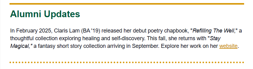 Alumni update reading: "In February 2025, claris Lam (BA '19) released her debut poetry chapbook, "Refilling THe Well," a thoughtful collection exploring healing and self-discovery. This fall, she returns with "Stay Magical," a fantasy short story collection arriving in September. Explore her work on her website.