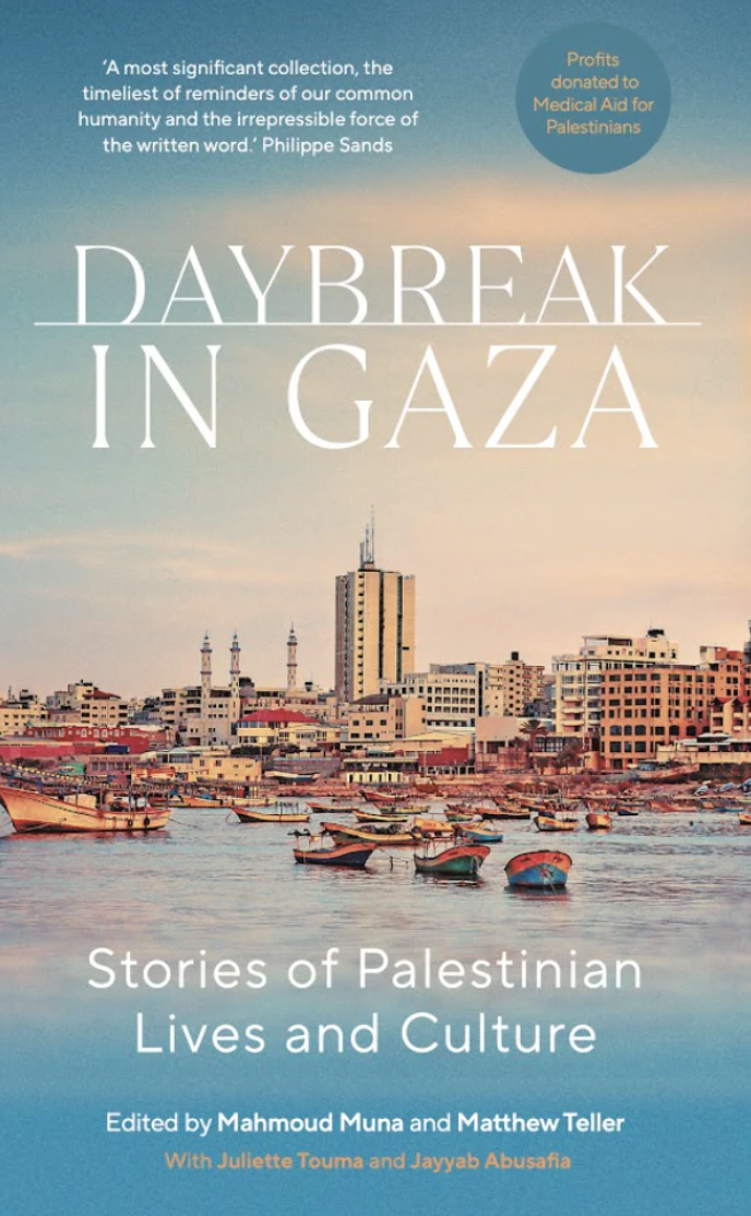 An image of the book, with a photograph of a seaside town taken from the sea, with small boats in the foreground, and medium-sized buildings that look like a city along the shore. The text reads Daybreak in Gaza, Stories of Palestinian Lives and Culture.  Edited by Mahmoud Muna and Matthew Teller, With Juliette Touma and Jayyab Abusafia. There is also a blurb about the book by Phillipe Sands: "A most significant collection, the timeliest of reminders of our common humanity and the irrepressible force of the written word".