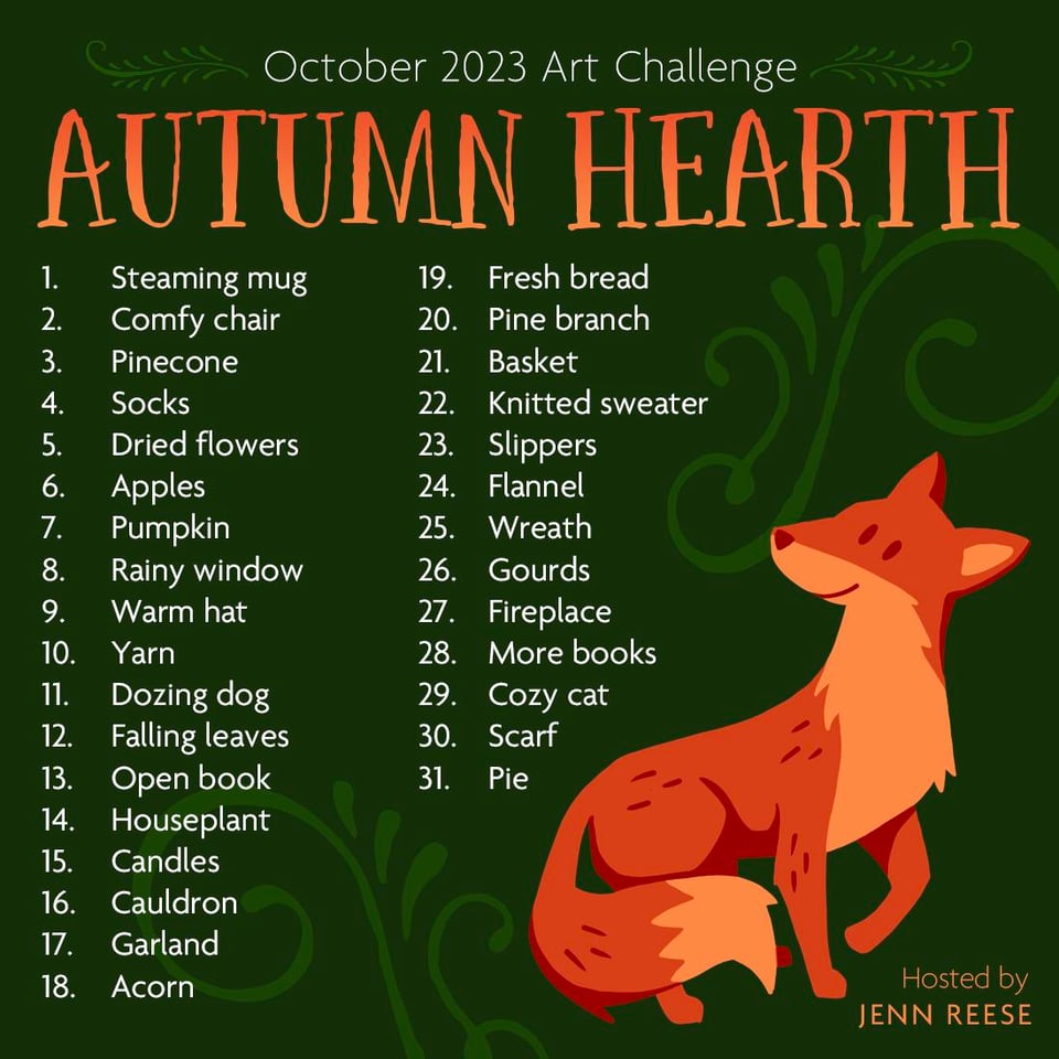 October Art Challenge! Play as many days as you want and use any art form. There are no rules except "Have fun." October 2023 Art Challenge AUTUMN HEARTH 1. Steaming mug 2. Comfy chair 3. Pinecone 4. Socks 5. Dried flowers 6. Apples 7. Pumpkin 8. Rainy window 9. Warm hat 10. Yarn 11. Dozing dog 12. Falling leaves 13. Open book 14. Houseplant 15. Candles 16. Cauldron 17. Garland 18. Acorn 19. Fresh bread 20. Pine branch 21. Basket 22. Knitted sweater 23. Slippers 24. Flannel 25. Wreath 26. Gourds 27. Fireplace 28. More books 29. Cozy cat 30. Scarf 31. Pie