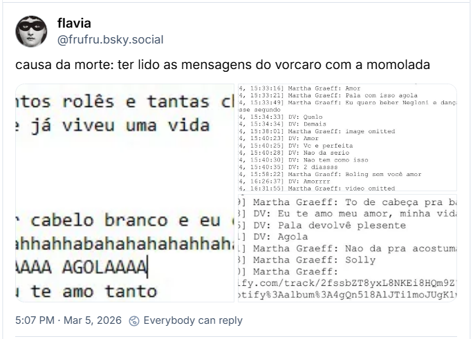 Post de flavia (‪@frufru.bsky.social‬) com o texto: causa da morte: ter lido as mensagens do vorcaro com a momolada (três imagens com print de transcrição de mensagens: ​[7/28/24, 16:46:30] Martha Graeff: São tantos rolês e tantas chupadas
[7/28/24, 16:46:36] Martha Graeff: A gente já viveu uma vida
[7/28/24, 16:46:45] DV: Nossa
[7/28/24, 16:46:48] DV: E nem comecamos
[7/28/24, 16:46:51] DV: Tem mais 60 anos
[7/28/24, 16:47:19] DV: Peleleca vai estar cabelo branco e eu chupando
[7/28/24, 16:52:49] Martha Graeff: Hahhahahhahhabahahahahhahahahaahhaahhahahahahahahahahahahahahahaa
[7/28/24, 16:52:58] Martha Graeff: PALAAAAAAA AGOLAAAA
[7/28/24, 16:53:06] Martha Graeff: Amor eu te amo tanto
[6/23/24, 15:33:16] Martha Graeff: Amor
​[6/23/24, 15:33:21] Martha Graeff: Pala com isso agola
​[6/23/24, 15:33:49] Martha Graeff: Eu quero beber Negloni e dançar com você nesse segundo
​[6/23/24, 15:34:33] DV: Quelo
​[6/23/24, 15:34:34] DV: Demais
​[6/23/24, 15:38:01] Martha Graeff: image omitted
​[6/23/24, 15:40:23] DV: Amor
​[6/23/24, 15:40:25] DV: Vc e perfeita
​[6/23/24, 15:40:28] DV: Nao da serio
​[6/23/24, 15:40:30] DV: Nao tem como isso
​[6/23/24, 15:40:35] DV: 2 diassss
​[6/23/24, 15:58:22] Martha Graeff: Boling sem você amor
​[6/23/24, 16:26:37] DV: Amorrrr
​[6/23/24, 16:31:55] Martha Graeff: video omitted
[6/14/24, 17:27:09] Martha Graeff: To de cabeça pra baixo
​[6/14/24, 17:27:28] DV: Eu te amo meu amor, minha vida
​[6/14/24, 17:30:56] DV: Pala devolvê plesente
​[6/14/24, 17:31:01] DV: Agola
​[6/14/24, 17:31:41] Martha Graeff: Nao da pra acostumar com isso amor
​[6/14/24, 17:31:43] Martha Graeff: Solly
​[6/14/24, 17:55:30] Martha Graeff: (link do spotify) https://open.spotify.com/track/2fssbZT8yxL8NKEi8HQm9Z?si=H3sYxEzfRIeN3UucMO5YQA&context=spotify%3Aalbum%3A4gQn518AlJTilmoJUgK1pz
