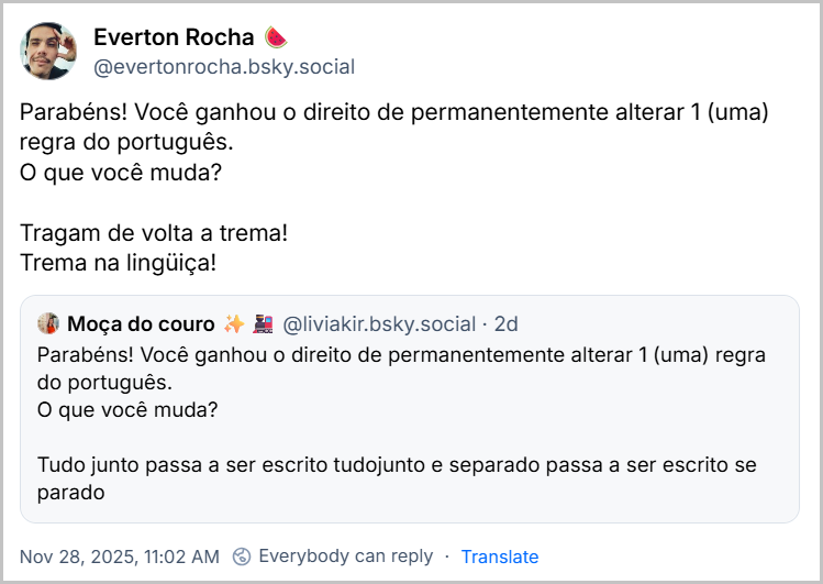 Post de Everton Rocha 🍉 (‪@evertonrocha.bsky.social‬) citando a Moça do couro com o texto: Parabéns! Você ganhou o direito de permanentemente alterar 1 (uma) regra do português. O que você muda? Tragam de volta a trema! Trema na lingüiça!