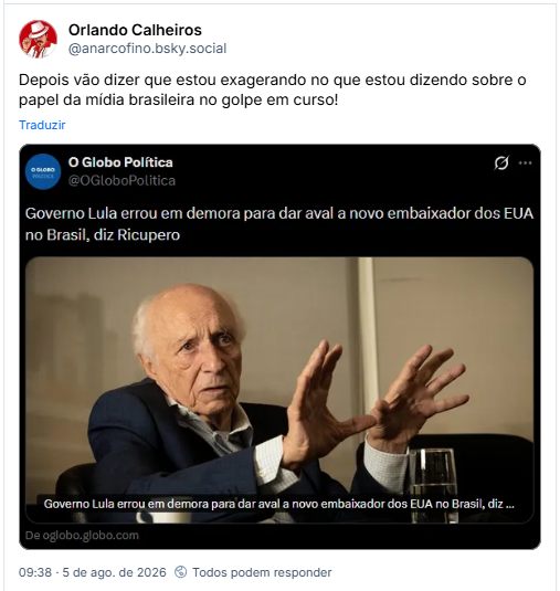 Post de Orlando Calheiros (@anarcofino.bsky.social) : Depois vão dizer que estou exagerando no que estou dizendo sobre o papel da mídia brasileira no golpe em curso!

Post contém captura de tela do perfil O Globo Política com uma matéria cuja manchete diz: "Governo Lula errou em demora para dar aval a novo embaixador dos EUA no Brasil, diz Ricupero".  A imagem contém foto de Rubens Ricupero.