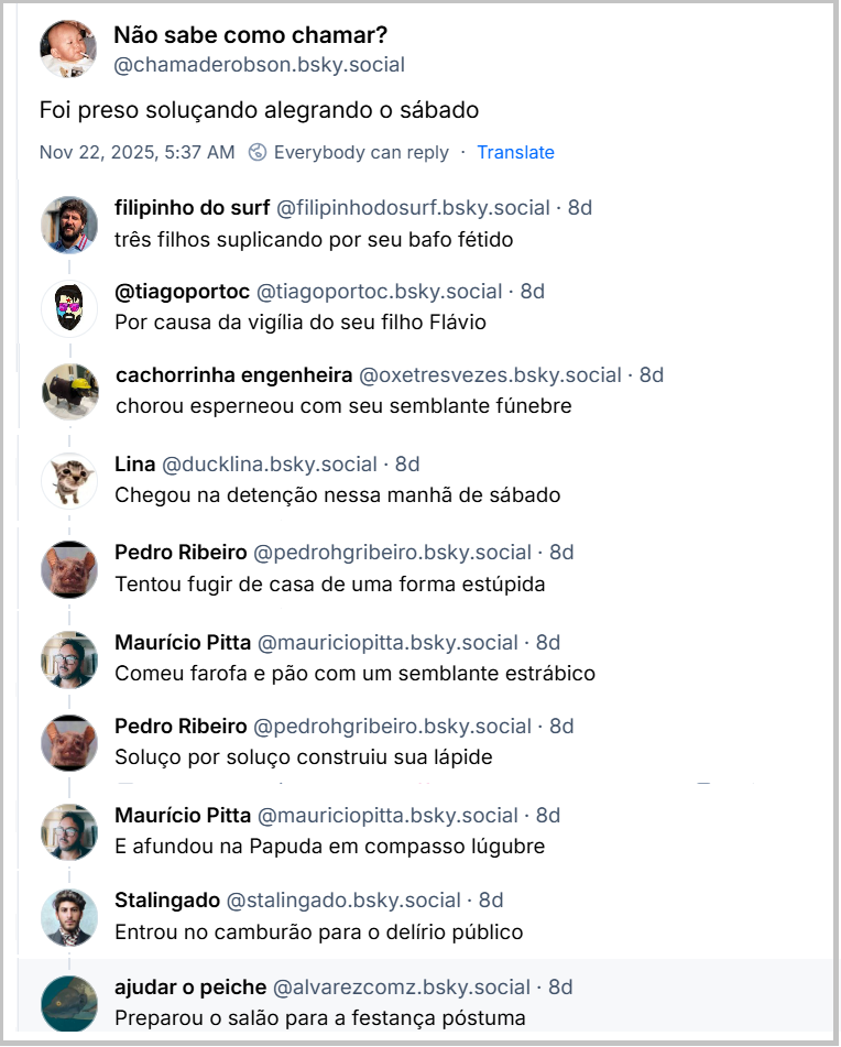 Post de Não sabe como chamar? (‪@chamaderobson.bsky.social‬) com o texto: Foi preso soluçando alegrando o sábado. Respostas ao post: filipinho do surf (‪@filipinhodosurf.bsky.social)‬: três filhos suplicando por seu bafo fétido / ‪@tiagoportoc‬ (‪@tiagoportoc.bsky.social‬): Por causa da vigília do seu filho Flávio / ‪cachorrinha engenheira‬ (‪@oxetresvezes.bsky.social‬): chorou esperneou com seu semblante fúnebre / ‪Lina‬ (‪@ducklina.bsky.social‬): Chegou na detenção nessa manhã de sábado / ‪Pedro Ribeiro‬ (‪@pedrohgribeiro.bsky.social‬): Tentou fugir de casa de uma forma estúpida / ‪Maurício Pitta‬  ‪(@mauriciopitta.bsky.social): Comeu farofa e pão com um semblante estrábico‬ / ‪Pedro Ribeiro‬  ‪(@pedrohgribeiro.bsky.social‬) : Soluço por soluço construiu sua lápide / ‪Maurício Pitta‬  (‪@mauriciopitta.bsky.social) : E afundou na Papuda em compasso lúgubre / ‪Stalingado‬  (‪@stalingado.bsky.social‬): Entrou no camburão para o delírio público / ‪ajudar o peiche‬ (‪@alvarezcomz.bsky.social‬): Preparou o salão para a festança póstuma