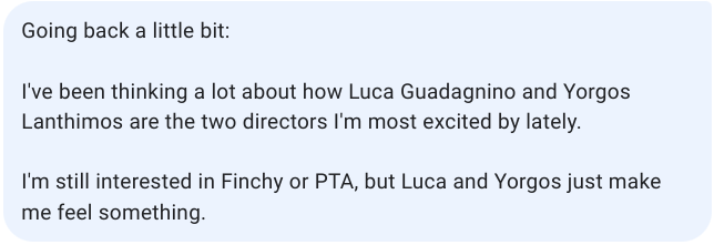 Cropped screenshot of a text message bubble that reads: "Going back a little bit: I've been thinking a lot about how Luca Guadagnino and Yorgos Lanthimos are the two directors I'm most excited by lately. I'm still interested in Finchy (David Fincher) or PTA (Paul Thomas Anderson), but Luca and Yorgos just make me feel something."