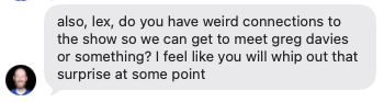 Text: "also, lex, do you have weird connections to the show so we can get to meet greg davies or something? I feel like you will whip out that surprise at some point"