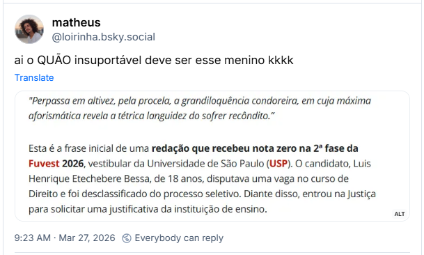 Post de matheus (‪@loirinha.bsky.social‬): ai o QUÃO insuportável deve ser esse menino kkkk (print com o texto: "Perpassa em altivez, pela procela, a grandiloquência condoreira, em cuja máxima aforismática revela a tétrica languidez do sofrer recôndito.”
Esta é a frase inicial de uma redação que recebeu nota zero na 2ª fase da Fuvest 2026, vestibular da Universidade de São Paulo (USP). O candidato, Luis Henrique Etechebere Bessa, de 18 anos, disputava uma vaga no curso de Direito e foi desclassificado do processo seletivo. Diante disso, entrou na Justiça para solicitar uma justificativa da instituição de ensino.)