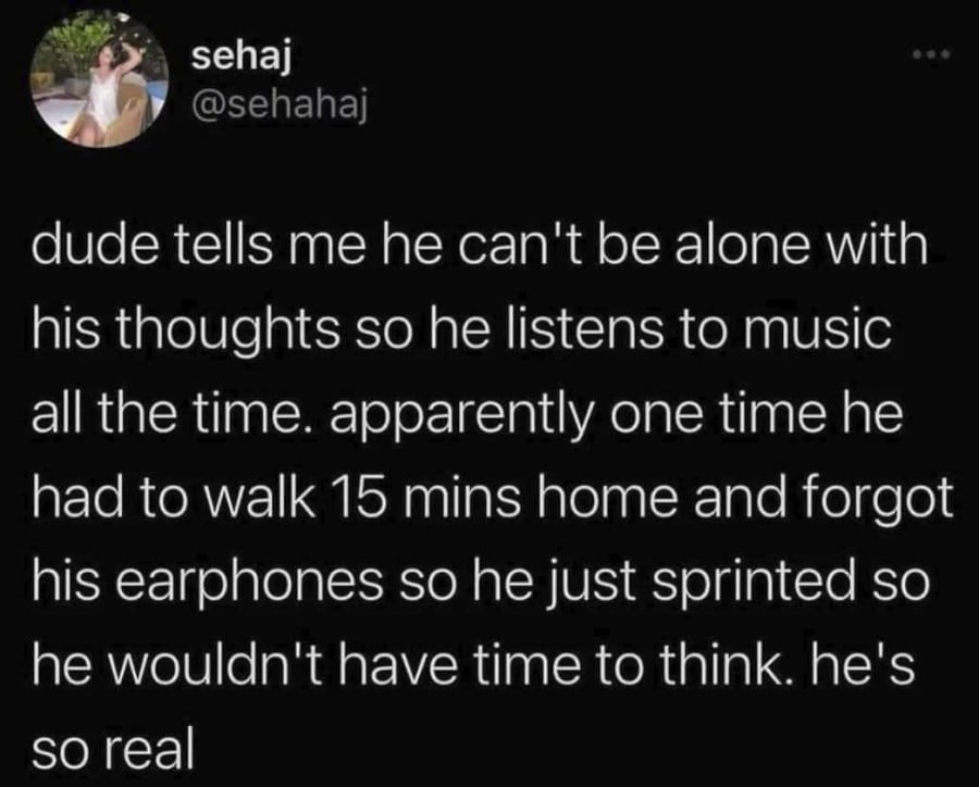 @sehahaj: dude tells me he can't be alone with his thoughts so he listens to music all the time. apparently one time he had to walk 15 mins home and forgot his earphones so he just sprinted so he wouldn't have time to think. he's so real