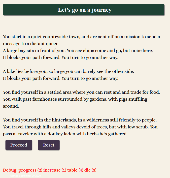 Let's go on a journey   You start in a quiet countryside town, and are sent off on a mission to send a message to a distant queen. A large bay sits in front of you. You see ships come and go, but none here. It blocks your path forward. You turn to go another way.  A lake lies before you, so large you can barely see the other side. It blocks your path forward. You turn to go another way.  You find yourself in a settled area where you can rest and and trade for food. You walk past farmhouses surrounded by gardens, with pigs snuffling around.  You find yourself in the hinterlands, in a wilderness still friendly to people. You travel through hills and valleys devoid of trees, but with low scrub. You pass a traveler with a donkey laden with herbs he's gathered. Proceed Reset   Debug: progress (2) increase (1) table (4) die (3)
