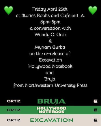 A flyer with text white text on a black background: Friday, April 25th at Stories Books & Cafe in L.A. 6pm-8pm, a conversation with Wendy C. Ortiz and Myriam Gurba on the re-release of Excavation, Hollywood Notebook, and Bruja from Northwestern University Press. On the bottom are the spines of the three books.