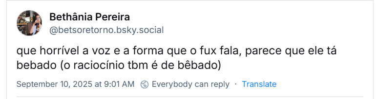 Post de Bethânia Pereira (‪@betsoretorno.bsky.social‬) com o texto:  que horrível a voz e a forma que o fux fala, parece que ele tá bebado (o raciocínio tbm é de bêbado)