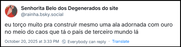 Post de Senhorita Belo dos Degenerados do site (@rainha.bsky.social) com o texto: eu torço muito pra construir mesmo uma ala adornada com ouro no meio do caos que tá o país de terceiro mundo lá