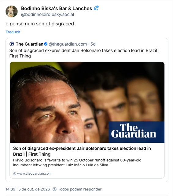 Post de Bodinho Biska's Bar & Lanches 💦(@bodinholoiro.bsky.social): e pense num son of disgraced

Citando post de The Guardian (@theguardian.com): Son of disgraced ex-president Jair Bolsonaro takes election lead in Brazil | First Thing
(tradução livre: Filho do desonrado ex-presidente Jair Bolsonaro, assume a liderança nas eleições no Brasil.)

Post tem link para matéria