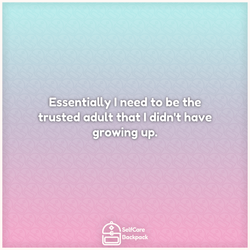 Essentially I need to be the trusted adult that I didn't have growing up.