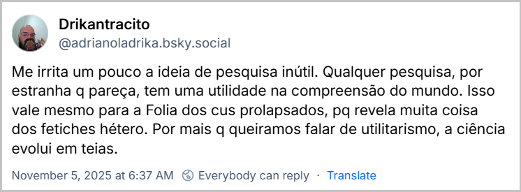 Post de Drikantracito (‪@adrianoladrika.bsky.social‬) com o texto: Me irrita um pouco a ideia de pesquisa inútil. Qualquer pesquisa, por estranha q pareça, tem uma utilidade na compreensão do mundo. Isso vale mesmo para a Folia dos cus prolapsados, pq revela muita coisa dos fetiches hétero. Por mais q queiramos falar de utilitarismo, a ciência evolui em teias.