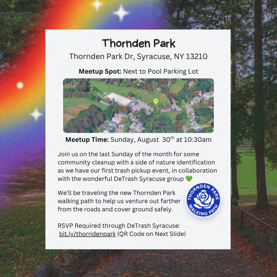 Event Location: Thornden Park.
Address: Thornden Park Dr, Syracuse, NY 13210.
Meetup Spot: Next to Pool Parking Lot.
Meetup Time: Sunday, August 30th at 10:30 AM.

Join us on the last Sunday of the month for some community cleanup with a side of nature identification as we have our first trash pickup event, in  collaboration with the wonderful DeTrash Syracuse group.

We'll be traveling the new Thornden Park walking path to help us venture out farther from the roads and cover ground safely.

RSVP Required through DeTrash Syracuse: bit.ly/thorndenpark