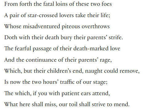 From forth the fatal loins of these two foes
A pair of star-crossed lovers take their life;
Whose misadventured piteous overthrows
Doth with their death bury their parents’ strife.
The fearful passage of their death-marked love
And the continuance of their parents’ rage,
Which, but their children’s end, naught could remove,
Is now the two hours’ traffic of our stage;
The which, if you with patient ears attend,
What here shall miss, our toil shall strive to mend.