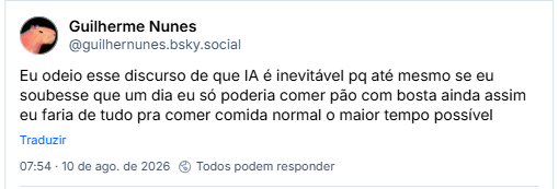 Post de Guilherme Nunes (@guilhernunes.bsky.social): Eu odeio esse discurso de que IA é inevitável pq até mesmo se eu soubesse que um dia eu só poderia comer pão com bosta ainda assim eu faria de tudo pra comer comida normal o maior tempo possível