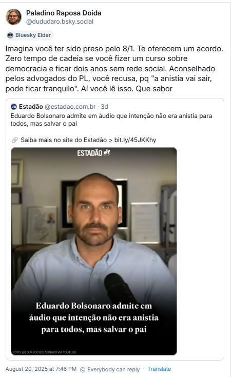 Post de Paladino Raposa Doida (‪@dududaro.bsky.social‬) com o texto: “Imagina você ter sido preso pelo 8/1. Te oferecem um acordo. Zero tempo de cadeia se você fizer um curso sobre democracia e ficar dois anos sem rede social. Aconselhado pelos advogados do PL, você recusa, pq "a anistia vai sair, pode ficar tranquilo". Aí você lê isso. Que sabor” e citação a post do site de notícias Estadão, com a matéria: “Eduardo Bolsonaro admite em áudio que intenção não era anistia para todos, mas salvar o pai”