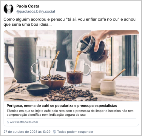 Post de Paola Costa (‪@paoladcs.bsky.social‬) com o texto: Como alguém acordou e pensou "tá aí, vou enfiar café no cu" e achou que seria uma boa ideia... (link para a notícia: Perigoso, enema de café se populariza e preocupa especialistas -  Técnica em que se injeta café pelo reto com a promessa de limpar o intestino não tem comprovação científica nem indicação segura de uso: https://www.metropoles.com/saude/enema-de-cafe-preocupa-medicos)