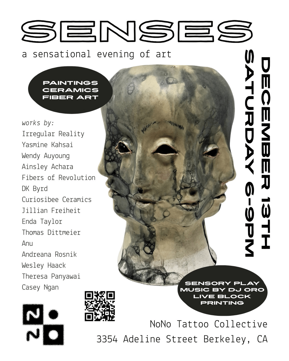 Promotional poster for an art show. It reads: SENSES a sensational evening of art Painting, ceramics, fiber art December 13th, Saturday 6-9pm Sensory play, Music by DJ Oro, live block printing NoNo Tattoo Collective 3354 Adeline Street Berkeley, CA