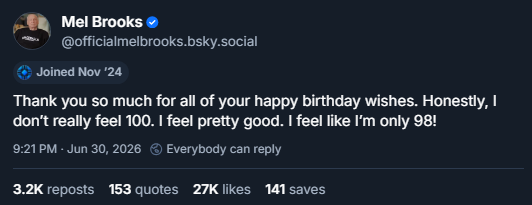 Mel Brooks (@officialmelbrooks.bsky.social)
Thank you so much for all of your happy birthday wishes. Honestly, I don't really feel 100. I feel pretty good. I feel like I'm only 98!
Sent June 30, 2026. 3.2k reposts, 153 quotes, 27k likes, 141 saves