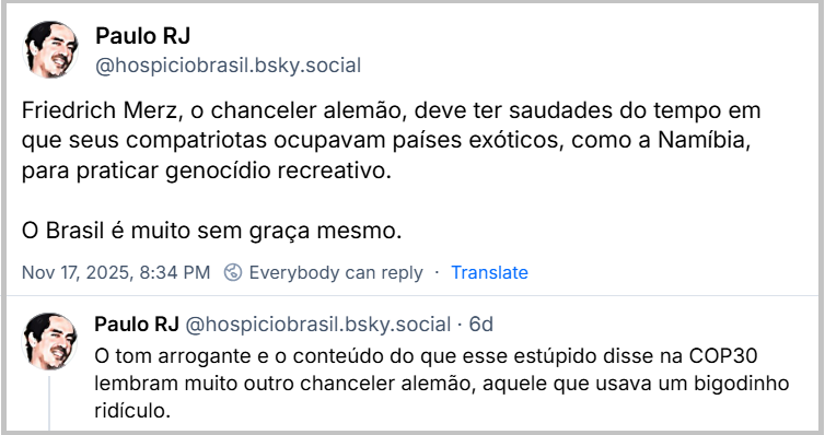 Sequência de 2 posts de Paulo RJ (‪@hospiciobrasil.bsky.social‬) com o texto: Friedrich Merz, o chanceler alemão, deve ter saudades do tempo em que seus compatriotas ocupavam países exóticos, como a Namíbia, para praticar genocídio recreativo. O Brasil é muito sem graça mesmo. O tom arrogante e o conteúdo do que esse estúpido disse na COP30 lembram muito outro chanceler alemão, aquele que usava um bigodinho ridículo.