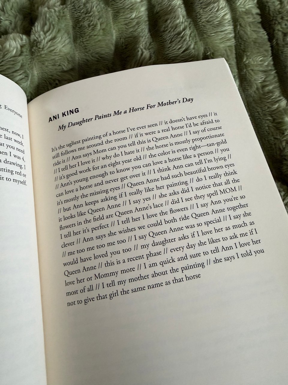 Picture of a page in an open book titled ANI KING, My Daughter Paints Me a Horse For Mother’s Day and the story is below, since it is not available for purchase online or in print

My Daughter Paints Me a Horse For Mother’s Day
It’s the ugliest painting of a horse I’ve ever seen // it doesn’t have eyes // it still follows me around the room // if it were a real horse I’d be afraid to ride it // Ann says Mom can you tell this is Queen Anne // I say of course // I tell her I love it // why do I hate it // the horse is mostly proportionate // it’s good work for an eight year old // the color is even right—tan-gold // Ann’s young enough to know you can love a horse like a person // you can love a horse and never get over it // I think Ann can tell I’m lying // it’s mostly the missing eyes // Queen Anne had such beautiful brown eyes // but Ann keeps asking if I really like her painting // do I really think it looks like Queen Anne // I say yes // she asks did I notice that all the flowers in the field are Queen Anne’s lace // did I see they spell MOM // I tell her it’s perfect // I tell her I love the flowers // I say Ann you’re so clever // Ann says she wishes we could both ride Queen Anne together // me too me too me too // I say Queen Anne was so special // I say she would have loved you too // my daughter asks if I love her as much as Queen Anne // this is a recent phase // every day she likes to ask me if I love her or Mommy more // I am quick and sure to tell Ann I love her most of all // I tell my mother about the painting // she says I told you not to give that girl the same name as that horse.