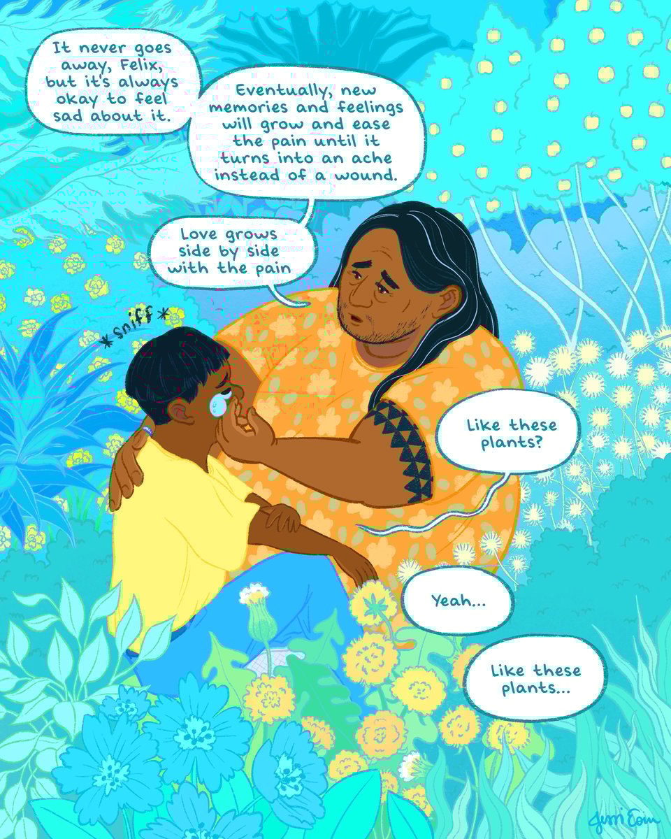 : A single page comic illustrated in cyans, blues, yellows, and oranges showing two people sitting together in the midst of an explosion of plants of all varieties. The older person is a fat masculine person with brown skin and long black hair with a few streaks of white. They wear a colorful orange, floral shirt, and they have a black, geometrical tattoo on their left upper arm of triangles all in a row next to and stacked atop each other. The child has brown skin and black hair cut short; they wear a baggy yellow t-shirt with blue jeans. The adult, sitting next to them, places a reassuring hand on the kid's back and gently wipes a tear from their cheek. The adult says, "It never goes away, Felix, but it's always okay to feel sad about it. Eventually, new memories and feelings will grow and ease the pain until it turns into an ache instead of a wound. Love grows side by side with the pain." Felix sniffs and says, "Like these plants?" the adult replies, "Yeah... Like these plants..."